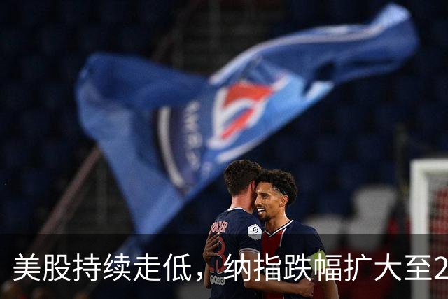 美股持续走低，纳指跌幅扩大至2%
