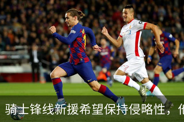 骑士锋线新援希望保持侵略性，他也希望向全队传递这一信息？
